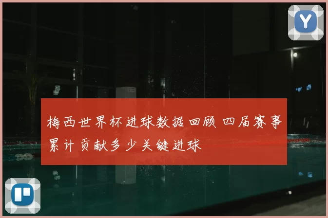 梅西世界杯进球数据回顾 四届赛事累计贡献多少关键进球