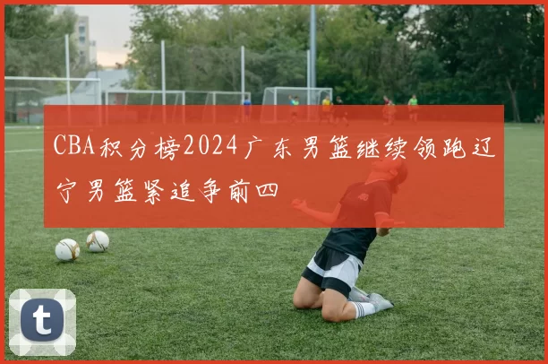 CBA积分榜2024广东男篮继续领跑辽宁男篮紧追争前四