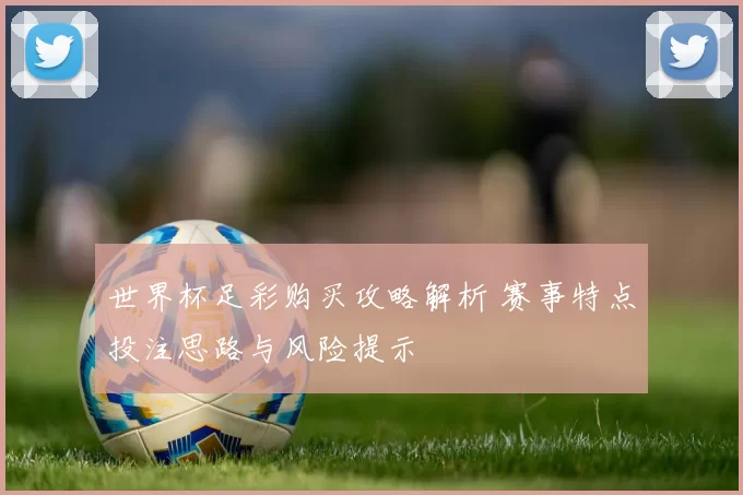 世界杯足彩购买攻略解析 赛事特点投注思路与风险提示