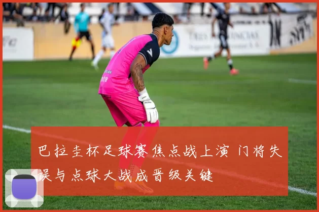 巴拉圭杯足球赛焦点战上演 门将失误与点球大战成晋级关键