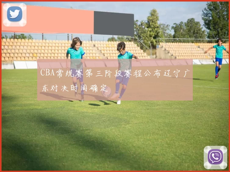 CBA常规赛第三阶段赛程公布辽宁广东对决时间确定