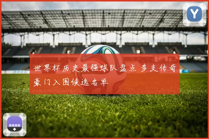 世界杯历史最强球队盘点 多支传奇豪门入围候选名单