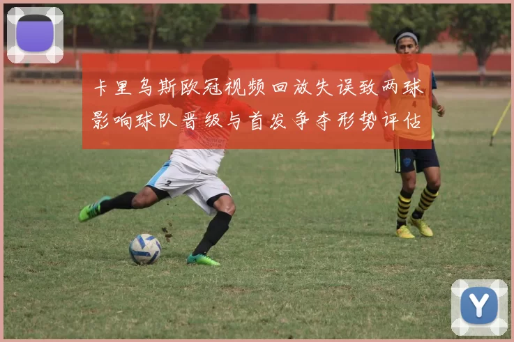 卡里乌斯欧冠视频回放失误致两球影响球队晋级与首发争夺形势评估