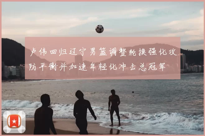 卢伟回归辽宁男篮调整轮换强化攻防平衡并加速年轻化冲击总冠军