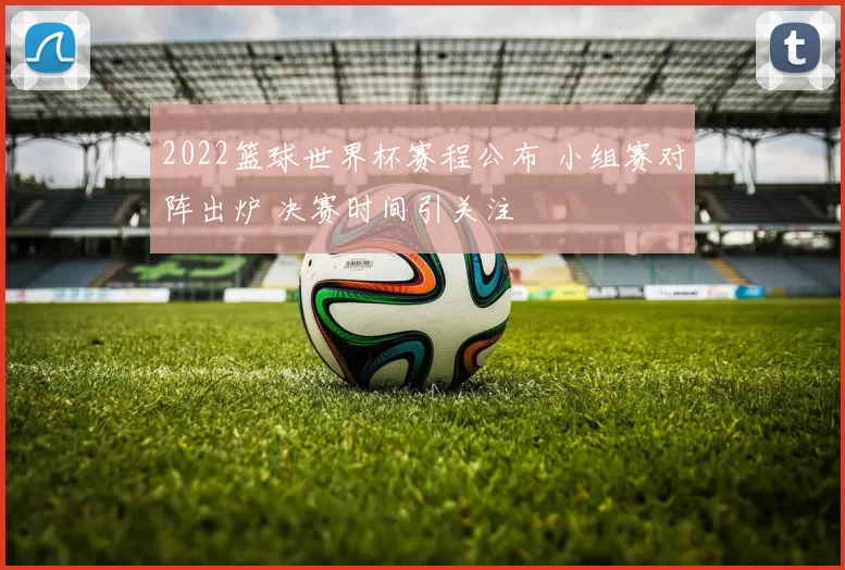 2022篮球世界杯赛程公布 小组赛对阵出炉 决赛时间引关注