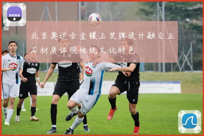 北京奥运会金镶玉奖牌设计融合玉石材质体现传统文化特色