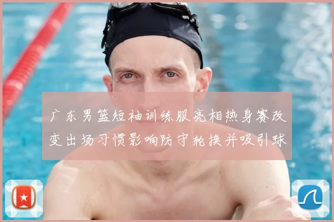 广东男篮短袖训练服亮相热身赛改变出场习惯影响防守轮换并吸引球迷关注