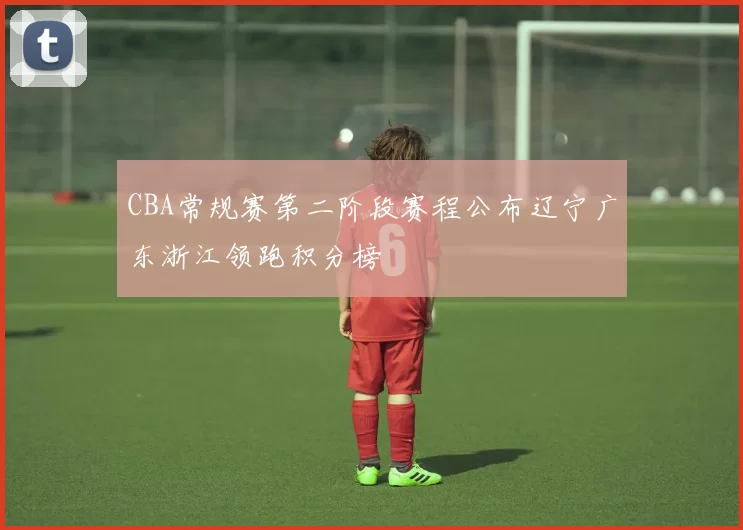 CBA常规赛第二阶段赛程公布辽宁广东浙江领跑积分榜