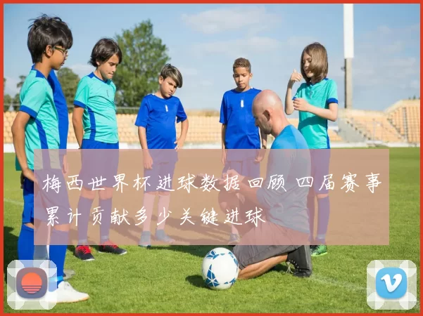 梅西世界杯进球数据回顾 四届赛事累计贡献多少关键进球