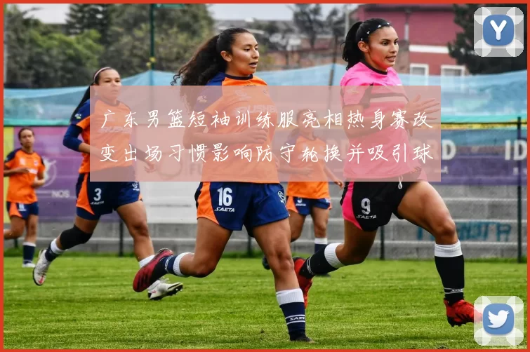 广东男篮短袖训练服亮相热身赛改变出场习惯影响防守轮换并吸引球迷关注