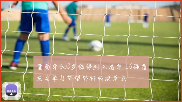 葡萄牙队C罗伤停列入名单 16强首发名单与阵型替补轮换看点