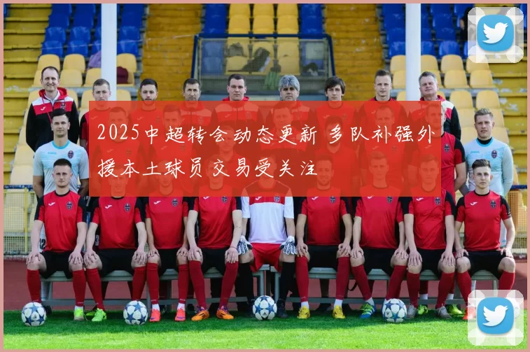 2025中超转会动态更新 多队补强外援本土球员交易受关注