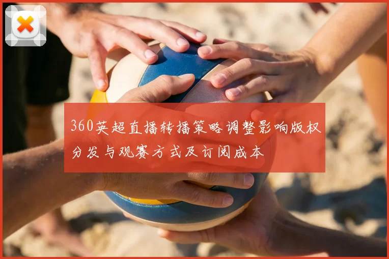 360英超直播转播策略调整影响版权分发与观赛方式及订阅成本