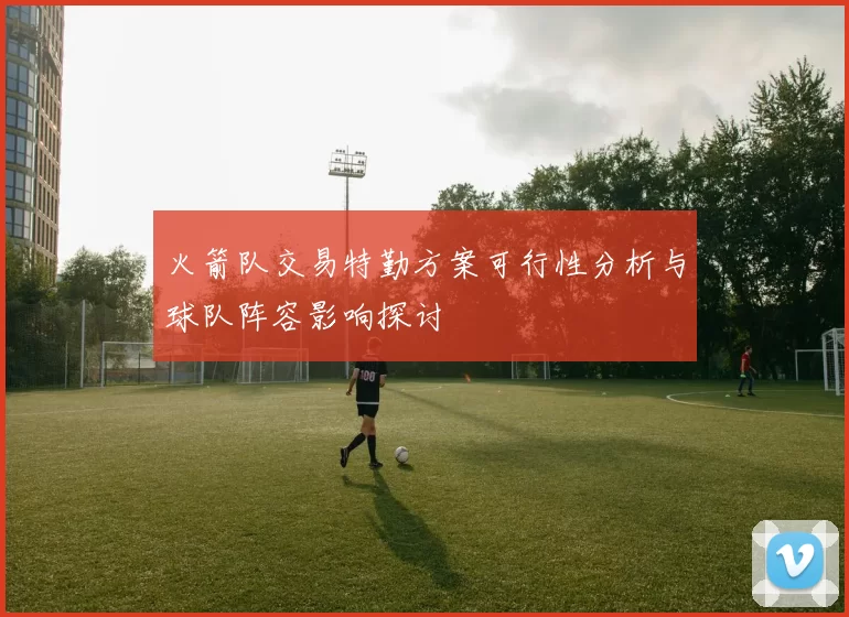 火箭队交易特勤方案可行性分析与球队阵容影响探讨