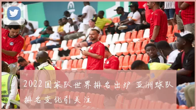 2022国家队世界排名出炉 亚洲球队排名变化引关注